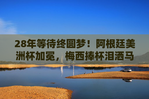 28年等待终圆梦！阿根廷美洲杯加冕，梅西捧杯泪洒马拉卡纳，28年等待终圆梦！梅西泪洒马拉卡纳，阿根廷美洲杯加冕