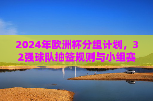 2024年欧洲杯分组计划,32强球队抽签规则与小组赛看点,2024年欧洲杯分组抽签规则与32强小组赛看点
