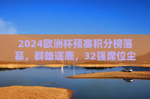 2024欧洲杯预赛积分榜落幕，群雄逐鹿，32强席位尘埃落定，2024欧洲杯预赛积分榜落幕，32强席位尘埃落定