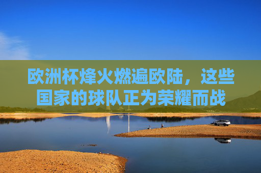 欧洲杯烽火燃遍欧陆,这些国家的球队正为荣耀而战