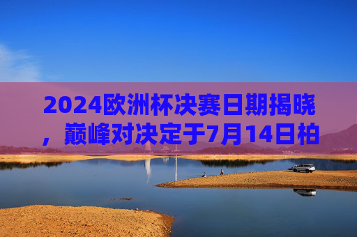 2024欧洲杯决赛日期揭晓，巅峰对决定于7月14日柏林上演，2024欧洲杯决赛7月14日柏林上演巅峰对决