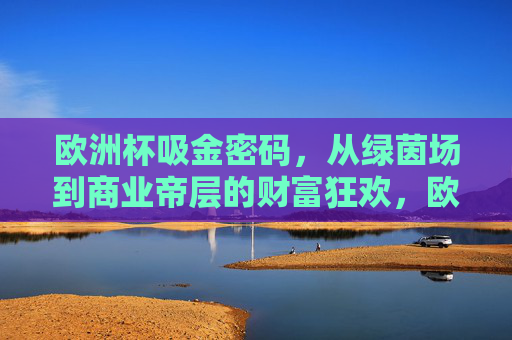 欧洲杯吸金密码,从绿茵场到商业帝层的财富狂欢,欧洲杯吸金密码,从绿茵场到商业帝层的财富狂欢