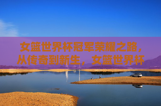 女篮世界杯冠军荣耀之路，从传奇到新生，女篮世界杯冠军荣耀之路，从传奇到新生