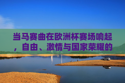 当马赛曲在欧洲杯赛场响起，自由、激情与国家荣耀的交响，欧洲杯赛场，马赛曲奏响自由、激情与国家荣耀交响