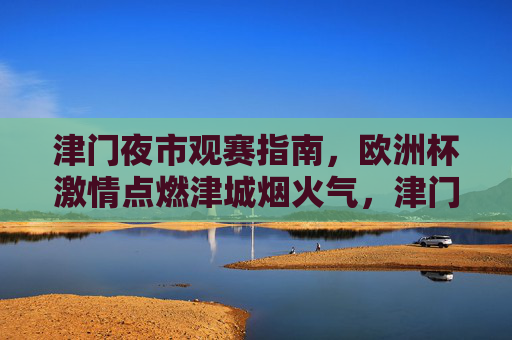 津门夜市观赛指南,欧洲杯激情点燃津城烟火气,津门夜市欧洲杯观赛指南,烟火气点燃足球激情