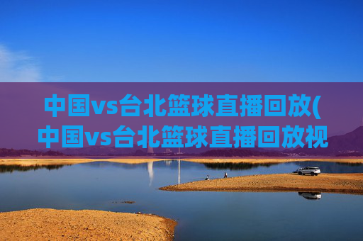 中国vs台北篮球直播回放(中国vs台北篮球直播回放视频)