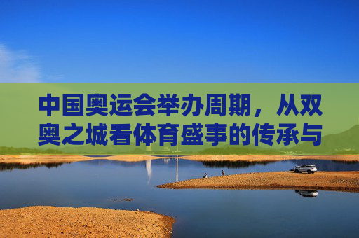 中国奥运会举办周期,从双奥之城看体育盛事的传承与期待,双奥之城,体育盛事的传承与期待