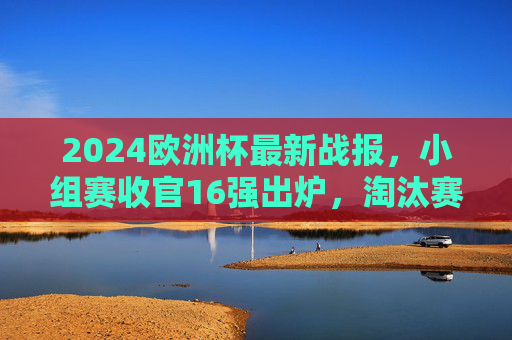 2024欧洲杯最新战报,小组赛收官16强出炉,淘汰赛首轮冷门迭起,多支强队惊险晋级,2024欧洲杯小组赛收官16强出炉 淘汰赛首轮冷门迭起强队惊险晋级