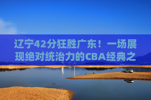 辽宁42分狂胜广东!一场展现绝对统治力的CBA经典之战,辽宁42分狂胜广东!展现绝对统治力的CBA经典之战