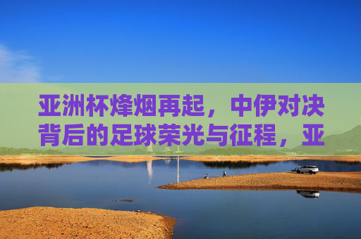 亚洲杯烽烟再起,中伊对决背后的足球荣光与征程,亚洲杯中伊对决,足球荣光与征程