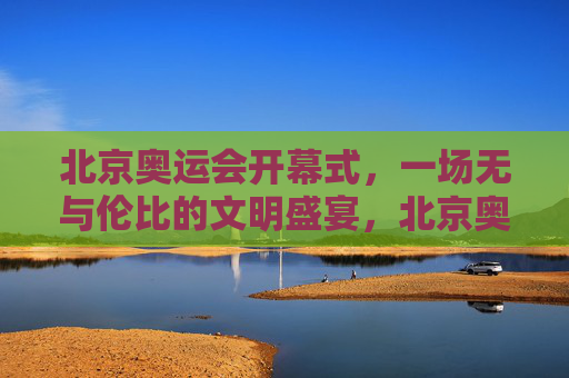 北京奥运会开幕式,一场无与伦比的文明盛宴,北京奥运会开幕式,无与伦比的文明盛宴