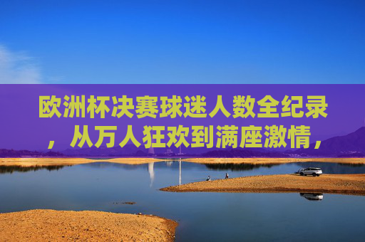 欧洲杯决赛球迷人数全纪录,从万人狂欢到满座激情,欧洲杯决赛球迷人数全纪录,万人狂欢到满座激情