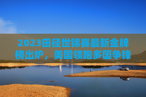 2023田径世锦赛最新金牌榜出炉,美国领跑多国争锋,中国田径展现韧性,2023田径世锦赛最新金牌榜,美国领跑多国争锋,中国田径展韧性