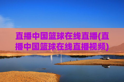 直播中国篮球在线直播(直播中国篮球在线直播视频)中国篮球在线直播视频