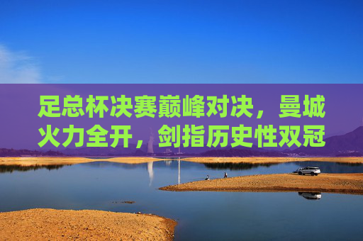 足总杯决赛巅峰对决,曼城火力全开,剑指历史性双冠,足总杯决赛巅峰对决,曼城火力全开剑指历史双冠