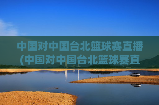 中国对中国台北篮球赛直播(中国对中国台北篮球赛直播时间)