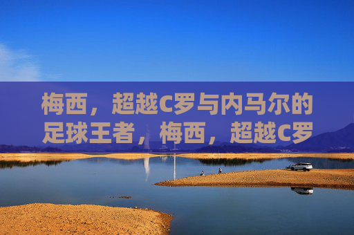 梅西，超越C罗与内马尔的足球王者，梅西，超越C罗与内马尔的足球王者