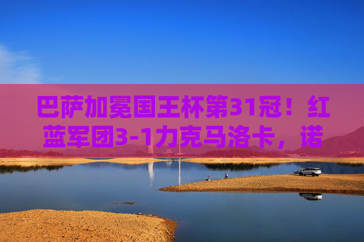 巴萨加冕国王杯第31冠!红蓝军团3-1力克马洛卡,诺坎普见证新王诞生,巴萨3-1力克马洛卡加冕国王杯第31冠 诺坎普见证新王诞生