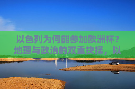 以色列为何能参加欧洲杯?地理与政治的双重抉择,以色列参加欧洲杯,地理与政治的双重抉择
