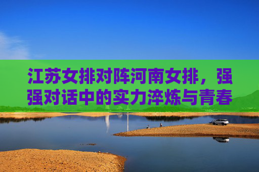 江苏女排对阵河南女排,强强对话中的实力淬炼与青春碰撞