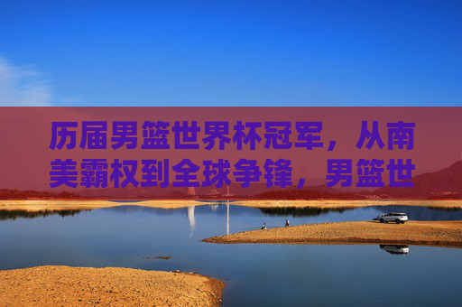 历届男篮世界杯冠军,从南美霸权到全球争锋,男篮世界杯冠军,从南美霸权到全球争锋