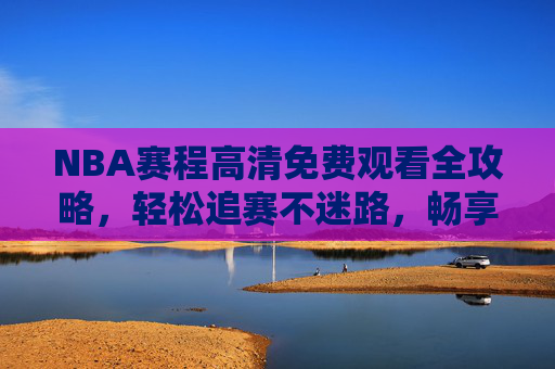 NBA赛程高清免费观看全攻略,轻松追赛不迷路,畅享篮球盛宴