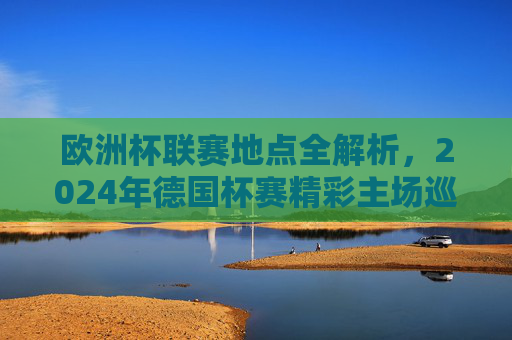 欧洲杯联赛地点全解析,2024年德国杯赛精彩主场巡礼,2024德国欧洲杯地点全解析,精彩主场巡礼