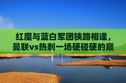 红魔与蓝白军团狭路相逢，曼联vs热刺一场硬碰硬的巅峰对决，红魔与蓝白军团巅峰对决，曼联vs热刺硬碰硬