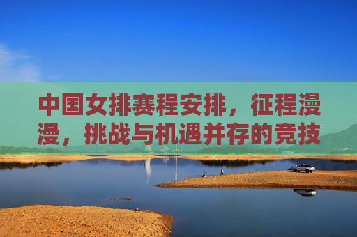 中国女排赛程安排,征程漫漫,挑战与机遇并存的竞技图谱,中国女排赛程,征程漫漫,挑战与机遇并存的竞技图谱
