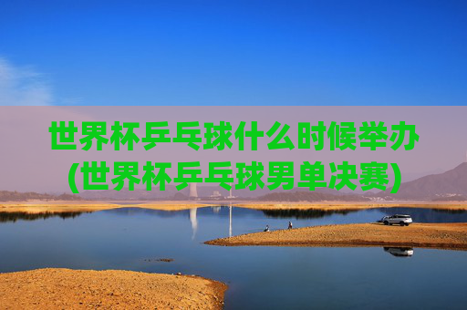 世界杯乒乓球什么时候举办(世界杯乒乓球男单决赛)