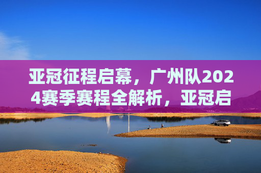 亚冠征程启幕,广州队2024赛季赛程全解析,亚冠启幕,广州队2024赛季赛程全解析
