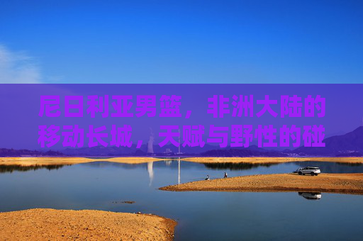 尼日利亚男篮,非洲大陆的移动长城,天赋与野性的碰撞,非洲移动长城,尼日利亚男篮的天赋野性碰撞