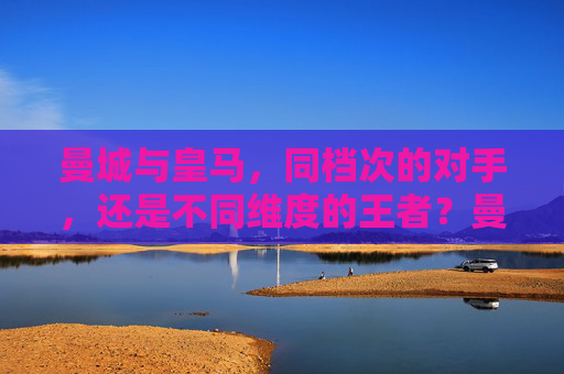 曼城与皇马,同档次的对手,还是不同维度的王者?曼城与皇马,同档对手,还是不同维度王者?