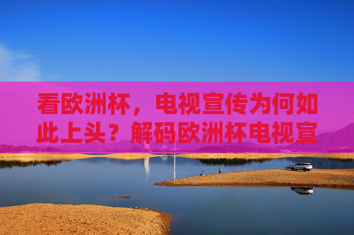 看欧洲杯,电视宣传为何如此上头?解码欧洲杯电视宣传的上头密码