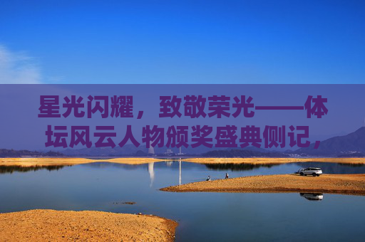 星光闪耀,致敬荣光——体坛风云人物颁奖盛典侧记,星光闪耀致敬荣光,体坛风云人物颁奖盛典