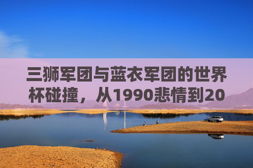 三狮军团与蓝衣军团的世界杯碰撞，从1990悲情到2022逆转，三狮军团与蓝衣军团，1990悲情到2022逆转