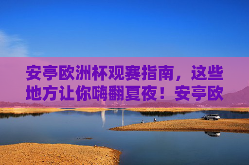 安亭欧洲杯观赛指南,这些地方让你嗨翻夏夜!安亭欧洲杯观赛指南,嗨翻夏夜