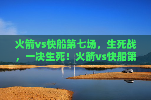火箭vs快船第七场，生死战，一决生死！火箭vs快船第七场生死战，一决生死！