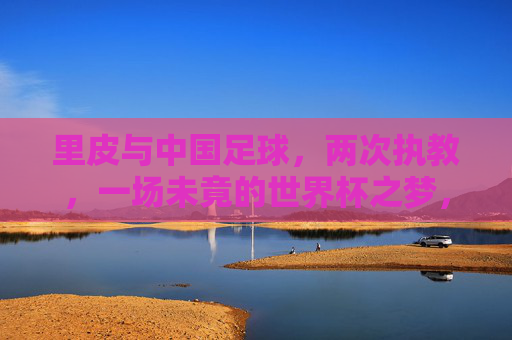 里皮与中国足球，两次执教，一场未竟的世界杯之梦，里皮与中国足球，两次执教，一场未竟的世界杯之梦