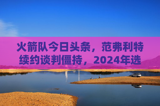 火箭队今日头条,范弗利特续约谈判僵持,2024年选秀权成交易焦点,火箭队范弗利特续约谈判僵持,2024年选秀权成交易焦点
