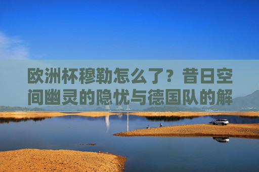 欧洲杯穆勒怎么了?昔日空间幽灵的隐忧与德国队的解题之道,欧洲杯穆勒,空间幽灵隐忧与德国队解题之道