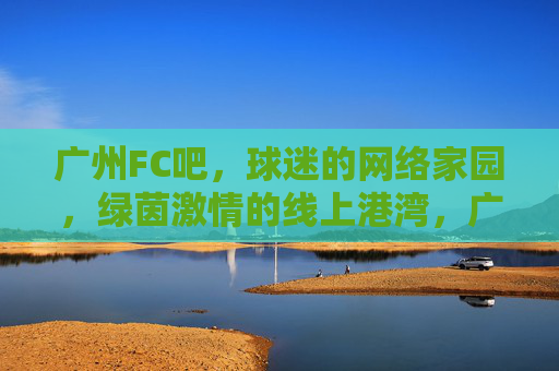 广州FC吧，球迷的网络家园，绿茵激情的线上港湾，广州FC吧，球迷绿茵激情的线上港湾