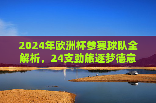 2024年欧洲杯参赛球队全解析，24支劲旅逐梦德意志，2024欧洲杯，24支劲旅全解析，逐梦德意志