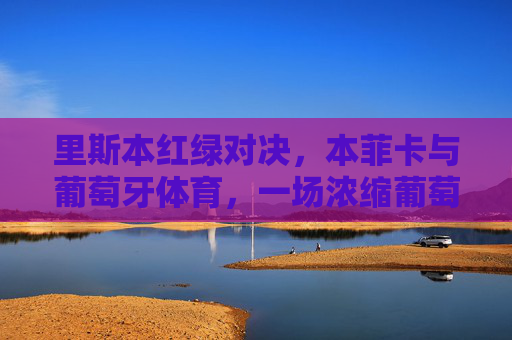 里斯本红绿对决，本菲卡与葡萄牙体育，一场浓缩葡萄牙足球百年恩怨的国家德比，里斯本红绿对决，本菲卡与葡萄牙体育的浓缩百年恩怨国家德比