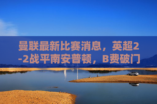曼联最新比赛消息，英超2-2战平南安普顿，B费破门+关键伤情，滕哈格战术引争议，曼联英超2-2战平南安普顿，B费破门+关键伤情，滕哈格战术引争议