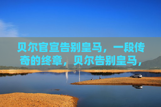 贝尔官宣告别皇马,一段传奇的终章,贝尔告别皇马,传奇终章