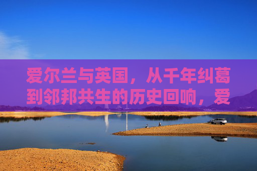 爱尔兰与英国,从千年纠葛到邻邦共生的历史回响,爱尔兰与英国,从千年纠葛到邻邦共生