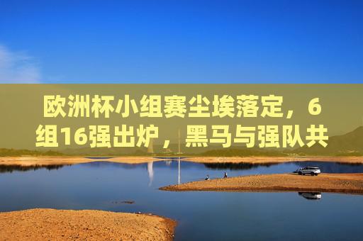 欧洲杯小组赛尘埃落定,6组16强出炉,黑马与强队共舞,欧洲杯16强出炉,小组赛收官,黑马强队共舞