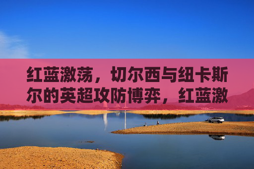 红蓝激荡，切尔西与纽卡斯尔的英超攻防博弈，红蓝激荡，切尔西与纽卡斯尔的英超攻防博弈