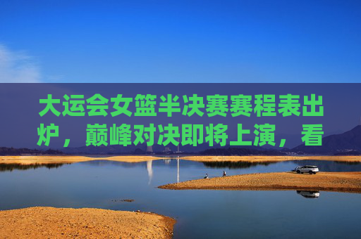 大运会女篮半决赛赛程表出炉，巅峰对决即将上演，看点解析，大运会女篮半决赛赛程出炉，巅峰对决看点解析